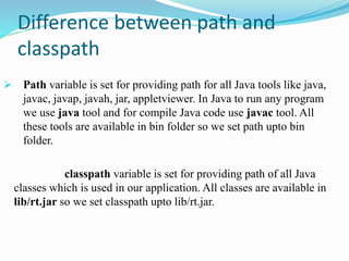 Difference between path and
classpath
 Path variable is set for providing path for all Java tools like java,
javac, javap, javah, jar, appletviewer. In Java to run any program
we use java tool and for compile Java code use javac tool. All
these tools are available in bin folder so we set path upto bin
folder.
classpath variable is set for providing path of all Java
classes which is used in our application. All classes are available in
lib/rt.jar so we set classpath upto lib/rt.jar.
 