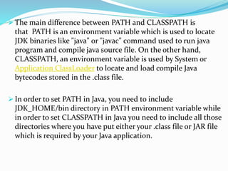  The main difference between PATH and CLASSPATH is
that PATH is an environment variable which is used to locate
JDK binaries like "java" or "javac" command used to run java
program and compile java source file. On the other hand,
CLASSPATH, an environment variable is used by System or
Application ClassLoader to locate and load compile Java
bytecodes stored in the .class file.
 In order to set PATH in Java, you need to include
JDK_HOME/bin directory in PATH environment variable while
in order to set CLASSPATH in Java you need to include all those
directories where you have put either your .class file or JAR file
which is required by your Java application.
 