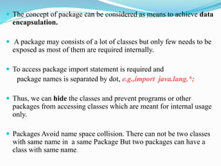  The concept of package can be considered as means to achieve data
encapsulation.
 A package may consists of a lot of classes but only few needs to be
exposed as most of them are required internally.
 To access package import statement is required and
package names is separated by dot, e.g.,import java.lang.*;
 Thus, we can hide the classes and prevent programs or other
packages from accessing classes which are meant for internal usage
only.
 Packages Avoid name space collision. There can not be two classes
with same name in a same Package But two packages can have a
class with same name.
 