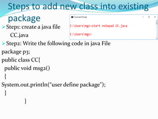 Steps to add new class into existing
package
Step1: create a java file
CC.java
Step2: Write the following code in java File
package p3;
public class CC{
public void msg2()
{
System.out.println(“user define package");
}
}
 