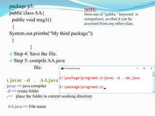 package p3;
public class AA{
public void msg1()
{
System.out.println(“My third package");
}
}
 Step 4: Save the file.
 Step 5: compile AA.java
file.
NOTE:
Here use of “public “ keyword is
compulsory ,so that it can be
accessed from any other class.
). javac –d . AA.java
javac => java compiler
-d => create folder
.=> place the folder in current working directory
AA.java => File name
 