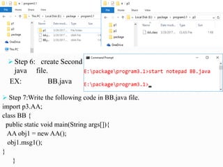  Step 6: create Second
java file.
EX: BB.java
 Step 7:Write the following code in BB.java file.
import p3.AA;
class BB {
public static void main(String args[]){
AA obj1 = new AA();
obj1.msg1();
}
}
 