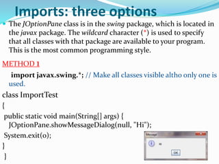  The JOptionPane class is in the swing package, which is located in
the javax package. The wildcard character (*) is used to specify
that all classes with that package are available to your program.
This is the most common programming style.
METHOD 1
import javax.swing.*; // Make all classes visible altho only one is
used.
class ImportTest
{
public static void main(String[] args) {
JOptionPane.showMessageDialog(null, "Hi");
System.exit(0);
}
}
Imports: three options
 