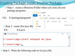 Creating Package inside another Package
 Step 1: create a Directory/Folder where you store all your
package programs.
EX: E:packageprogram4
 Step 2: create first java file.
EX: AA.java
 Step 3: Write the following code in AA.java file.
 