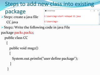 Steps to add new class into existing
package
Step1: create a java file
CC.java
Step2: Write the following code in java File
package pack1.pack2;
public class CC
{
public void msg2()
{
System.out.println("user define package");
}
}
 