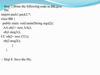  Step 7:Write the following code in BB.java
file.
import pack1.pack2.*;
class BB {
public static void main(String args[]){
AA obj1= new AA();
obj1.msg1();
CC obj2= new CC();
obj2.msg2();
}
}
 Step 8: Save the file.
 