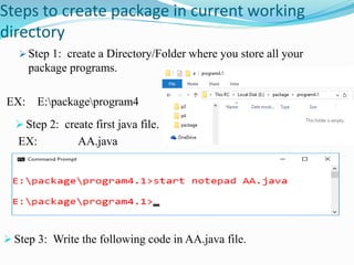 Steps to create package in current working
directory
 Step 1: create a Directory/Folder where you store all your
package programs.
EX: E:packageprogram4
 Step 2: create first java file.
EX: AA.java
 Step 3: Write the following code in AA.java file.
 