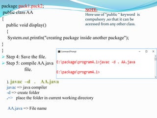 package pack1.pack2;
public class AA
{
public void display()
{
System.out.println("creating package inside another package");
}
}
 Step 4: Save the file.
 Step 5: compile AA.java
file.
NOTE:
Here use of “public “ keyword is
compulsory ,so that it can be
accessed from any other class.
). javac –d . AA.java
javac => java compiler
-d => create folder
.=> place the folder in current working directory
AA.java => File name
 