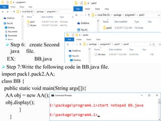  Step 6: create Second
java file.
EX: BB.java
 Step 7:Write the following code in BB.java file.
import pack1.pack2.AA;
class BB {
public static void main(String args[]){
AA obj = new AA();
obj.display();
}
}
 