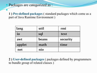  Packages are categorized as :

1 ) Pre-defined packages ( standard packages which come as a
part of Java Runtime Environment )
2 ) User-defined packages ( packages defined by programmers
to bundle group of related classes )
lang util rmi
io sql text
awt beans security
applet math time
net nio
 