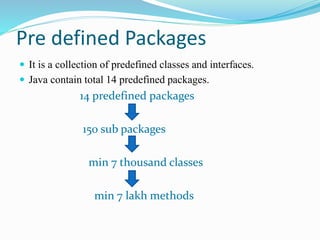 Pre defined Packages
 It is a collection of predefined classes and interfaces.
 Java contain total 14 predefined packages.
14 predefined packages
150 sub packages
min 7 thousand classes
min 7 lakh methods
 