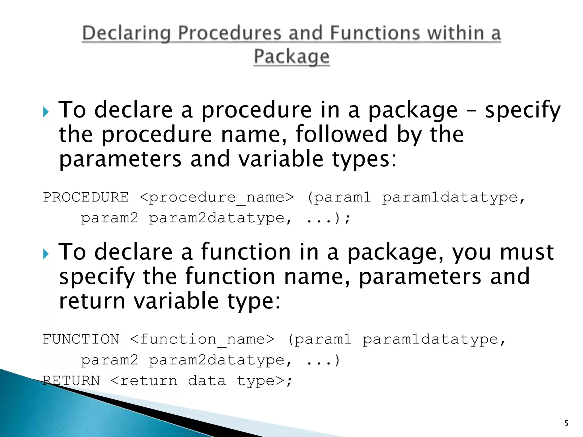  To declare a procedure in a package – specify
the procedure name, followed by the
parameters and variable types:
PROCEDURE <procedure_name> (param1 param1datatype,
param2 param2datatype, ...);
 To declare a function in a package, you must
specify the function name, parameters and
return variable type:
FUNCTION <function_name> (param1 param1datatype,
param2 param2datatype, ...)
RETURN <return data type>;
5
 