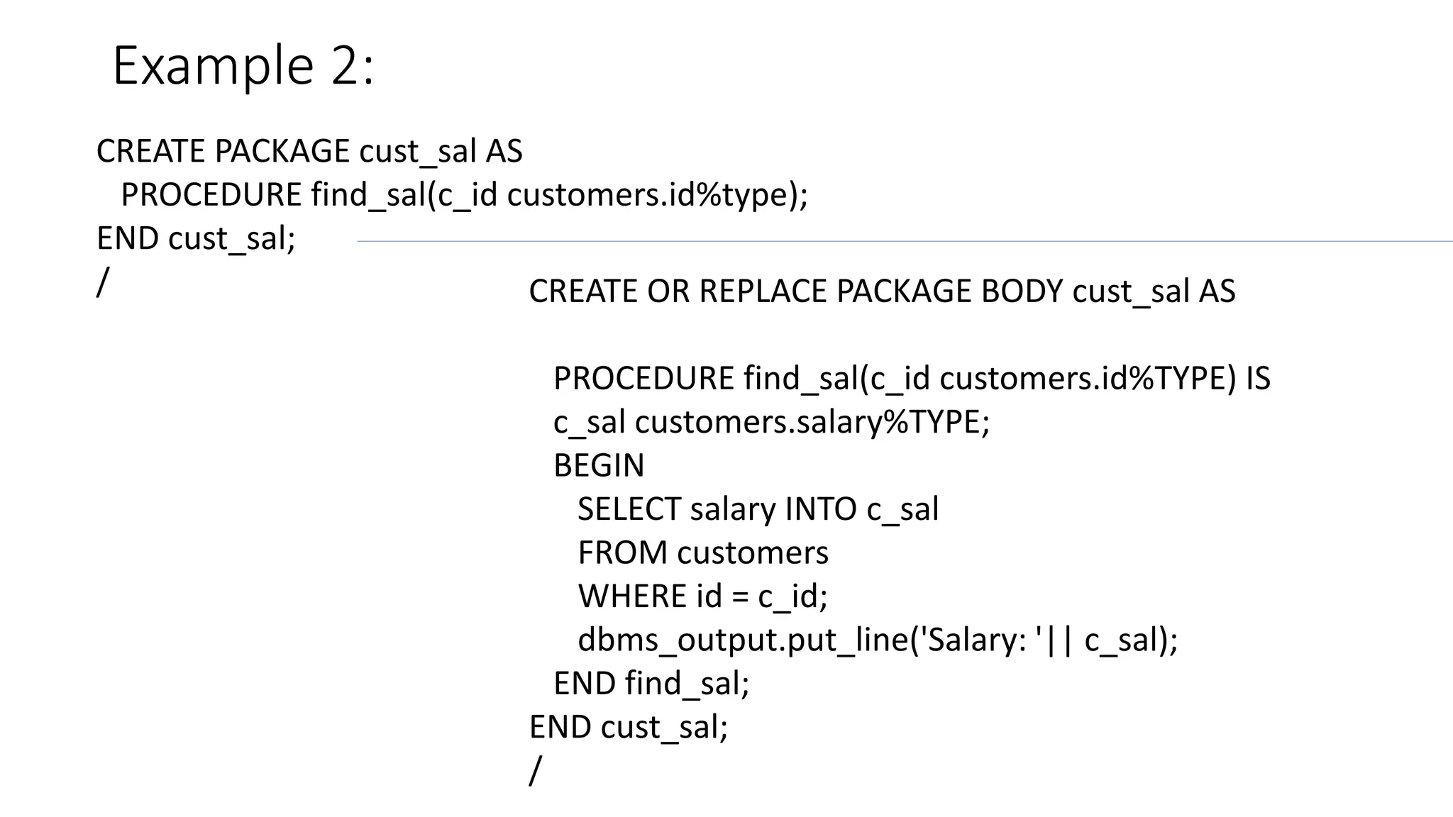 Example 2:
CREATE PACKAGE cust_sal AS
PROCEDURE find_sal(c_id customers.id%type);
END cust_sal;
/ CREATE OR REPLACE PACKAGE BODY cust_sal AS
PROCEDURE find_sal(c_id customers.id%TYPE) IS
c_sal customers.salary%TYPE;
BEGIN
SELECT salary INTO c_sal
FROM customers
WHERE id = c_id;
dbms_output.put_line('Salary: '|| c_sal);
END find_sal;
END cust_sal;
/
 