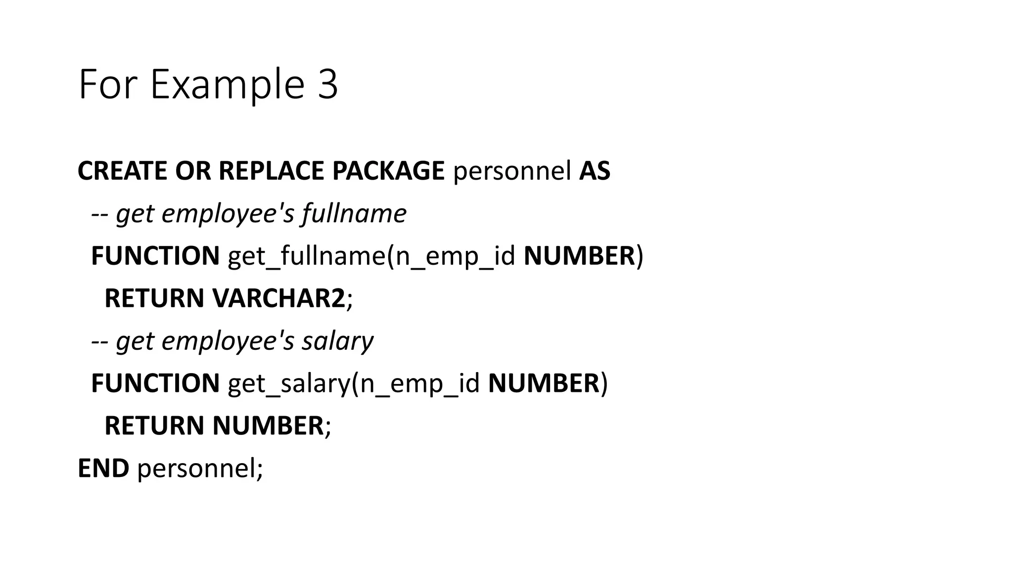 For Example 3
CREATE OR REPLACE PACKAGE personnel AS
-- get employee's fullname
FUNCTION get_fullname(n_emp_id NUMBER)
RETURN VARCHAR2;
-- get employee's salary
FUNCTION get_salary(n_emp_id NUMBER)
RETURN NUMBER;
END personnel;
 