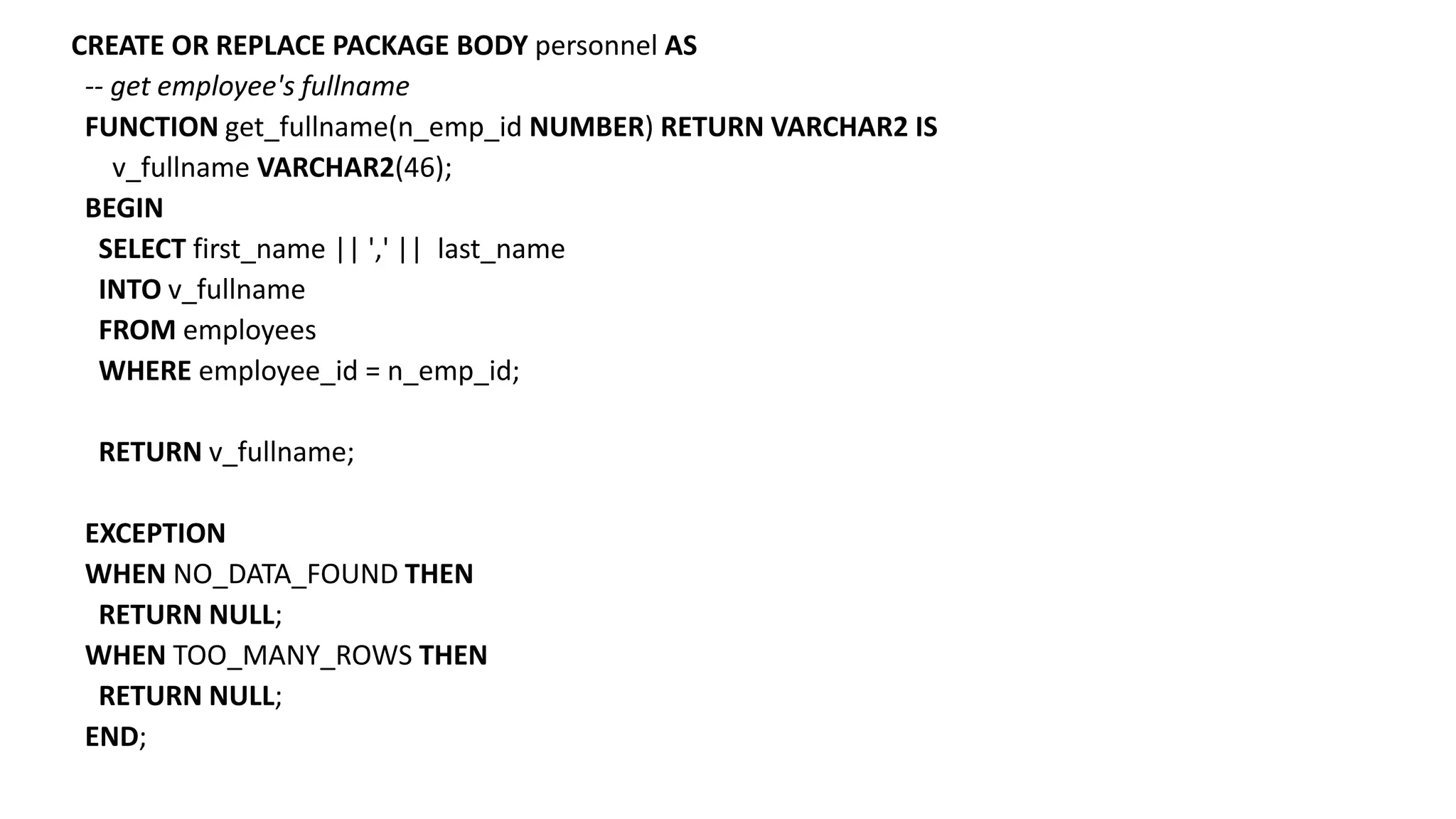 CREATE OR REPLACE PACKAGE BODY personnel AS
-- get employee's fullname
FUNCTION get_fullname(n_emp_id NUMBER) RETURN VARCHAR2 IS
v_fullname VARCHAR2(46);
BEGIN
SELECT first_name || ',' || last_name
INTO v_fullname
FROM employees
WHERE employee_id = n_emp_id;
RETURN v_fullname;
EXCEPTION
WHEN NO_DATA_FOUND THEN
RETURN NULL;
WHEN TOO_MANY_ROWS THEN
RETURN NULL;
END;
 