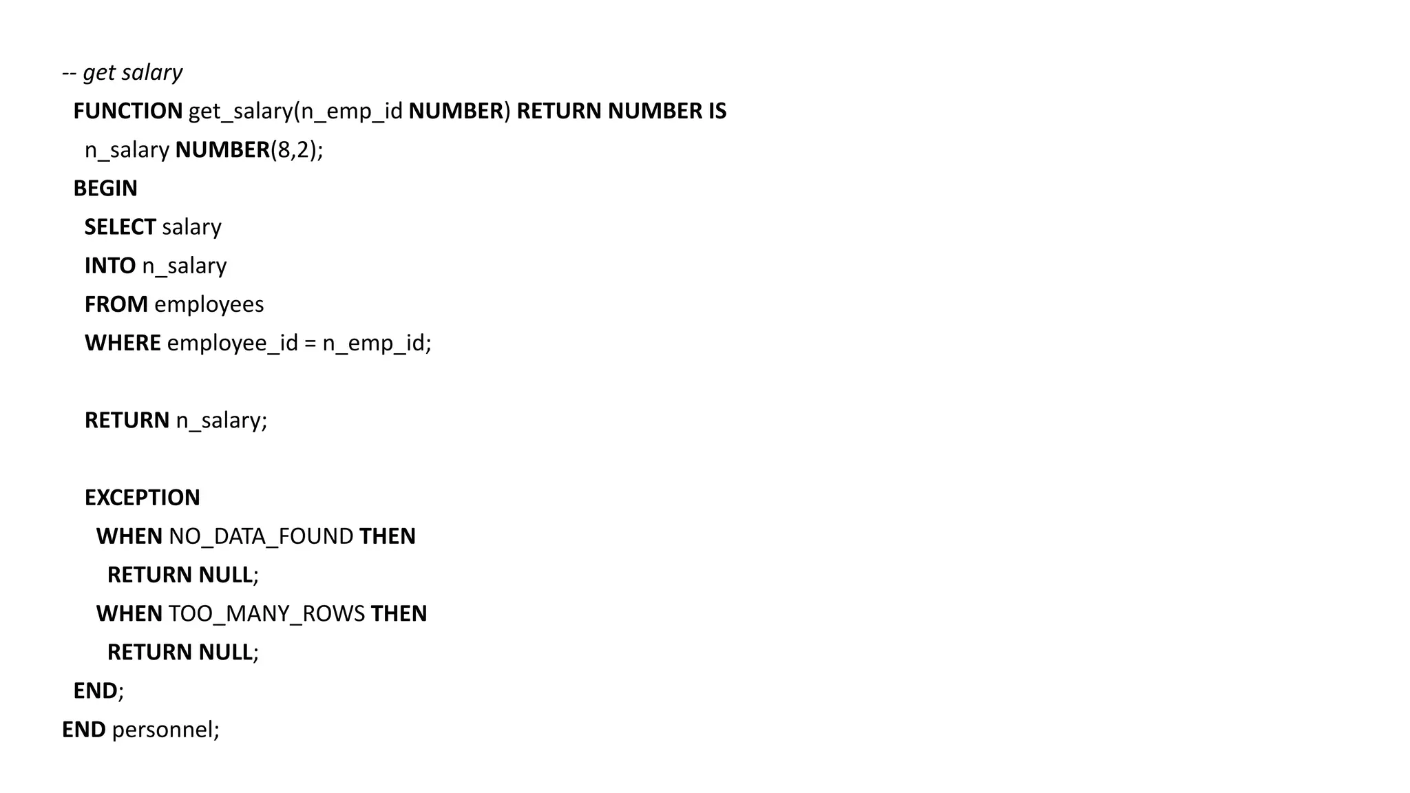 -- get salary
FUNCTION get_salary(n_emp_id NUMBER) RETURN NUMBER IS
n_salary NUMBER(8,2);
BEGIN
SELECT salary
INTO n_salary
FROM employees
WHERE employee_id = n_emp_id;
RETURN n_salary;
EXCEPTION
WHEN NO_DATA_FOUND THEN
RETURN NULL;
WHEN TOO_MANY_ROWS THEN
RETURN NULL;
END;
END personnel;
 