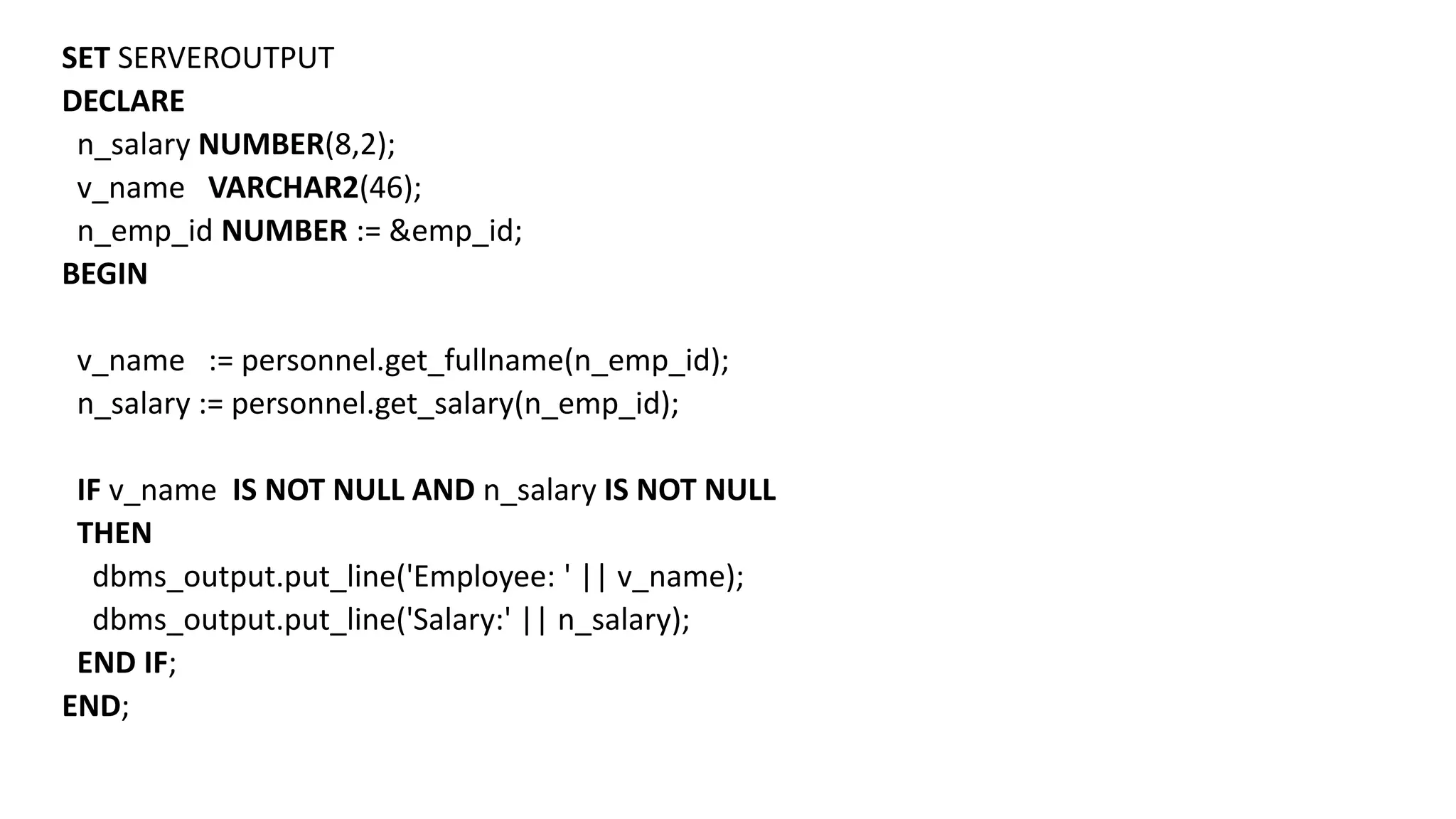 SET SERVEROUTPUT
DECLARE
n_salary NUMBER(8,2);
v_name VARCHAR2(46);
n_emp_id NUMBER := &emp_id;
BEGIN
v_name := personnel.get_fullname(n_emp_id);
n_salary := personnel.get_salary(n_emp_id);
IF v_name IS NOT NULL AND n_salary IS NOT NULL
THEN
dbms_output.put_line('Employee: ' || v_name);
dbms_output.put_line('Salary:' || n_salary);
END IF;
END;
 