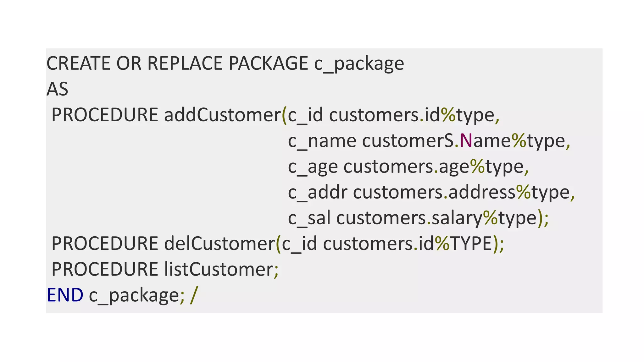 CREATE OR REPLACE PACKAGE c_package
AS
PROCEDURE addCustomer(c_id customers.id%type,
c_name customerS.Name%type,
c_age customers.age%type,
c_addr customers.address%type,
c_sal customers.salary%type);
PROCEDURE delCustomer(c_id customers.id%TYPE);
PROCEDURE listCustomer;
END c_package; /
 
