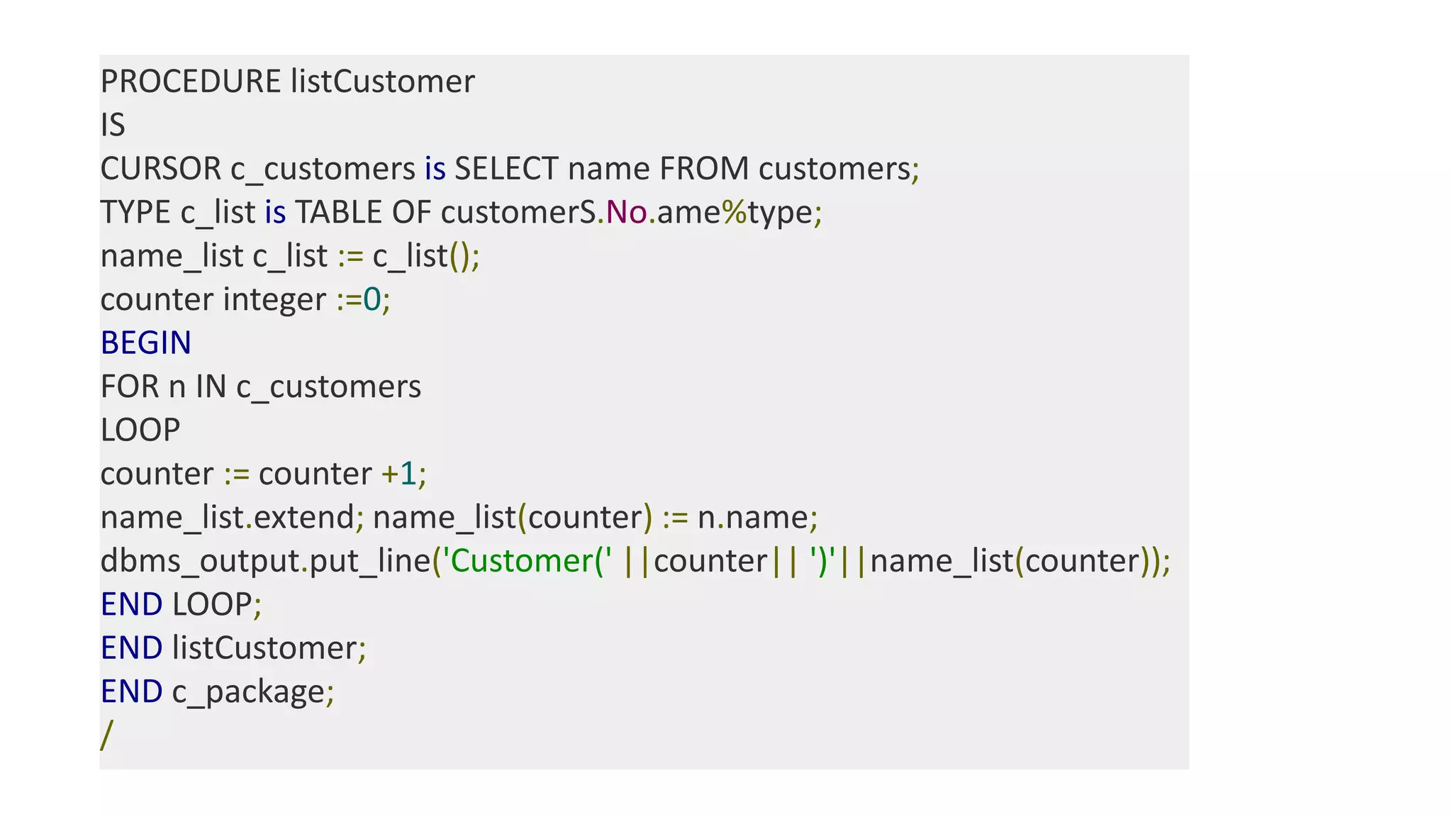 PROCEDURE listCustomer
IS
CURSOR c_customers is SELECT name FROM customers;
TYPE c_list is TABLE OF customerS.No.ame%type;
name_list c_list := c_list();
counter integer :=0;
BEGIN
FOR n IN c_customers
LOOP
counter := counter +1;
name_list.extend; name_list(counter) := n.name;
dbms_output.put_line('Customer(' ||counter|| ')'||name_list(counter));
END LOOP;
END listCustomer;
END c_package;
/
 