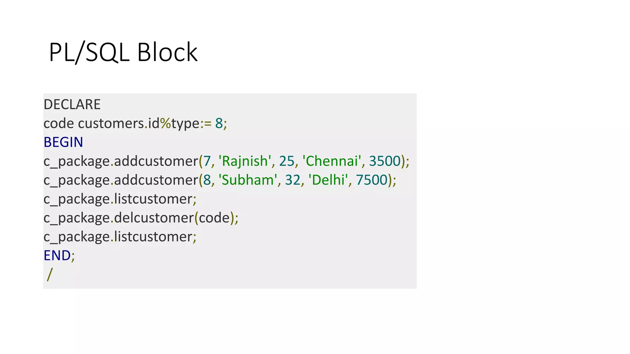 PL/SQL Block
DECLARE
code customers.id%type:= 8;
BEGIN
c_package.addcustomer(7, 'Rajnish', 25, 'Chennai', 3500);
c_package.addcustomer(8, 'Subham', 32, 'Delhi', 7500);
c_package.listcustomer;
c_package.delcustomer(code);
c_package.listcustomer;
END;
/
 
