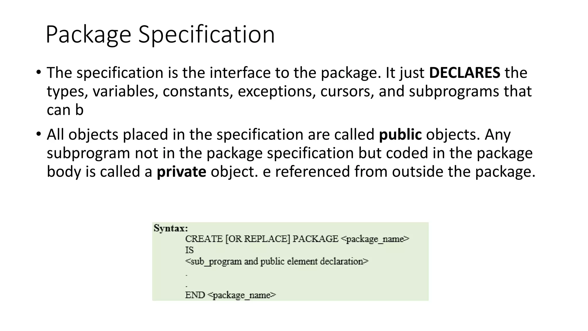 Package Specification
• The specification is the interface to the package. It just DECLARES the
types, variables, constants, exceptions, cursors, and subprograms that
can b
• All objects placed in the specification are called public objects. Any
subprogram not in the package specification but coded in the package
body is called a private object. e referenced from outside the package.
 