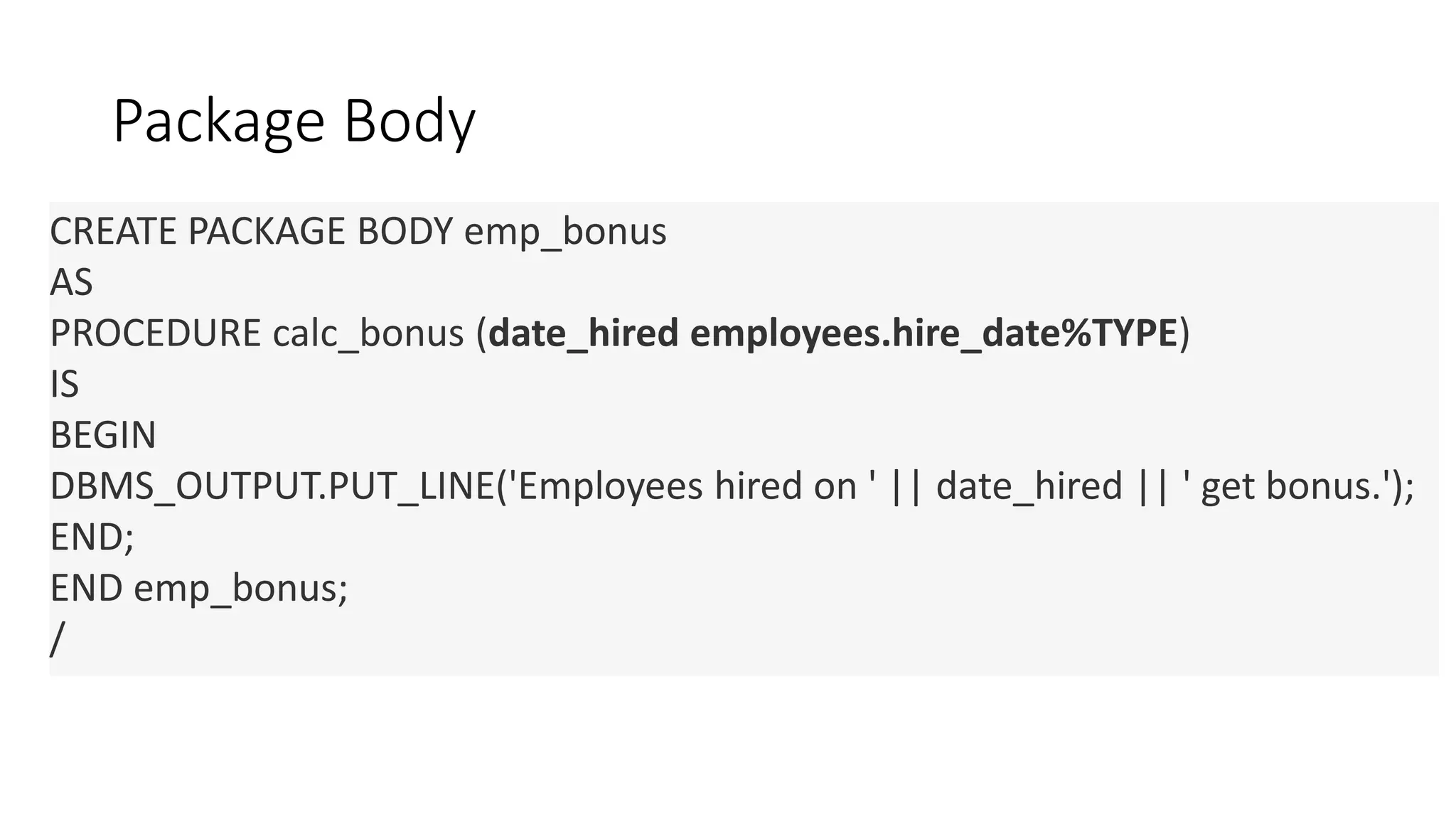 Package Body
CREATE PACKAGE BODY emp_bonus
AS
PROCEDURE calc_bonus (date_hired employees.hire_date%TYPE)
IS
BEGIN
DBMS_OUTPUT.PUT_LINE('Employees hired on ' || date_hired || ' get bonus.');
END;
END emp_bonus;
/
 