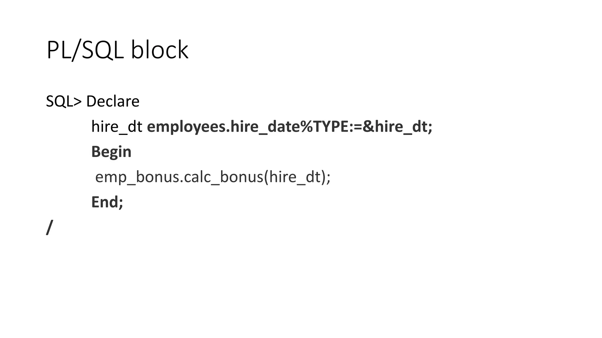 PL/SQL block
SQL> Declare
hire_dt employees.hire_date%TYPE:=&hire_dt;
Begin
emp_bonus.calc_bonus(hire_dt);
End;
/
 