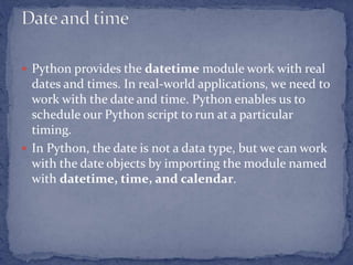  Python provides the datetime module work with real
dates and times. In real-world applications, we need to
work with the date and time. Python enables us to
schedule our Python script to run at a particular
timing.
 In Python, the date is not a data type, but we can work
with the date objects by importing the module named
with datetime, time, and calendar.
 