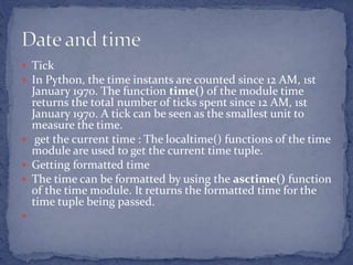  Tick
 In Python, the time instants are counted since 12 AM, 1st
January 1970. The function time() of the module time
returns the total number of ticks spent since 12 AM, 1st
January 1970. A tick can be seen as the smallest unit to
measure the time.
 get the current time : The localtime() functions of the time
module are used to get the current time tuple.
 Getting formatted time
 The time can be formatted by using the asctime() function
of the time module. It returns the formatted time for the
time tuple being passed.

 
