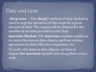  sleep time : The sleep() method of time module is
used to stop the execution of the script for a given
amount of time. The output will be delayed for the
number of seconds provided as the float.
 datetime Module :The datetime module enables us
to create the custom date objects, perform various
operations on dates like the comparison, etc.
 To work with dates as date objects, we have to
import the datetime module into the python source
code.
 