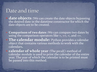  date objects :We can create the date objects bypassing
the desired date in the datetime constructor for which the
date objects are to be created.
 Comparison of two dates :We can compare two dates by
using the comparison operators like >, >=, <, and <=.
 The calendar module: Python provides a calendar
object that contains various methods to work with the
calendars.
 calendar of whole year :The prcal() method of
calendar module is used to print the calendar of the entire
year. The year of which the calendar is to be printed must
be passed into this method.
 