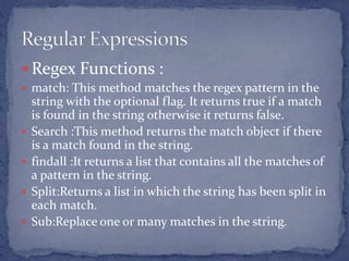  Regex Functions :
 match: This method matches the regex pattern in the
string with the optional flag. It returns true if a match
is found in the string otherwise it returns false.
 Search :This method returns the match object if there
is a match found in the string.
 findall :It returns a list that contains all the matches of
a pattern in the string.
 Split:Returns a list in which the string has been split in
each match.
 Sub:Replace one or many matches in the string.
 