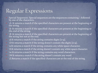 Special Sequences :Special sequences are the sequences containing  followed
by one of the characters.
 A :It returns a match if the specified characters are present at the beginning of
the string.
 b :It returns a match if the specified characters are present at the beginning or
the end of the string.
 B :It returns a match if the specified characters are present at the beginning of
the string but not at the end.
 d:It returns a match if the string contains digits [0-9].
 D:It returns a match if the string doesn't contain the digits [0-9].
 s:It returns a match if the string contains any white space character.
 S:It returns a match if the string doesn't contain any white space character.
 w:It returns a match if the string contains any word characters.
 W:It returns a match if the string doesn't contain any word.
 Z:Returns a match if the specified characters are at the end of the string.
 