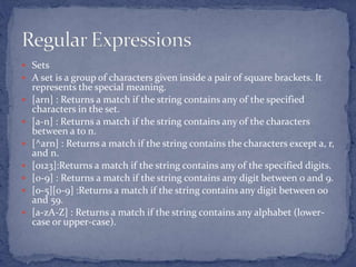  Sets
 A set is a group of characters given inside a pair of square brackets. It
represents the special meaning.
 [arn] : Returns a match if the string contains any of the specified
characters in the set.
 [a-n] : Returns a match if the string contains any of the characters
between a to n.
 [^arn] : Returns a match if the string contains the characters except a, r,
and n.
 [0123]:Returns a match if the string contains any of the specified digits.
 [0-9] : Returns a match if the string contains any digit between 0 and 9.
 [0-5][0-9] :Returns a match if the string contains any digit between 00
and 59.
 [a-zA-Z] : Returns a match if the string contains any alphabet (lower-
case or upper-case).
 