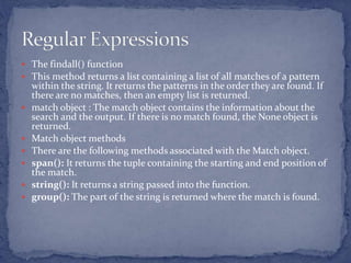  The findall() function
 This method returns a list containing a list of all matches of a pattern
within the string. It returns the patterns in the order they are found. If
there are no matches, then an empty list is returned.
 match object : The match object contains the information about the
search and the output. If there is no match found, the None object is
returned.
 Match object methods
 There are the following methods associated with the Match object.
 span(): It returns the tuple containing the starting and end position of
the match.
 string(): It returns a string passed into the function.
 group(): The part of the string is returned where the match is found.
 