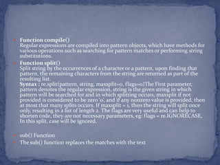  Function compile()
Regular expressions are compiled into pattern objects, which have methods for
various operations such as searching for pattern matches or performing string
substitutions.
 Function split()
Split string by the occurrences of a character or a pattern, upon finding that
pattern, the remaining characters from the string are returned as part of the
resulting list.
Syntax : re.split(pattern, string, maxsplit=0, flags=0)The First parameter,
pattern denotes the regular expression, string is the given string in which
pattern will be searched for and in which splitting occurs, maxsplit if not
provided is considered to be zero ‘0’, and if any nonzero value is provided, then
at most that many splits occurs. If maxsplit = 1, then the string will split once
only, resulting in a list of length 2. The flags are very useful and can help to
shorten code, they are not necessary parameters, eg: flags = re.IGNORECASE,
In this split, case will be ignored.
 sub() Function
 The sub() function replaces the matches with the text
 
