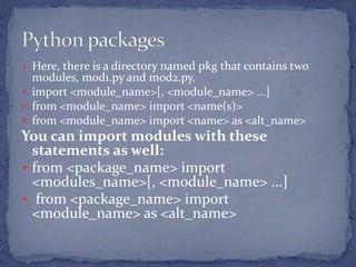  Here, there is a directory named pkg that contains two
modules, mod1.py and mod2.py.
 import <module_name>[, <module_name> ...]
 from <module_name> import <name(s)>
 from <module_name> import <name> as <alt_name>
You can import modules with these
statements as well:
 from <package_name> import
<modules_name>[, <module_name> ...]
 from <package_name> import
<module_name> as <alt_name>
 