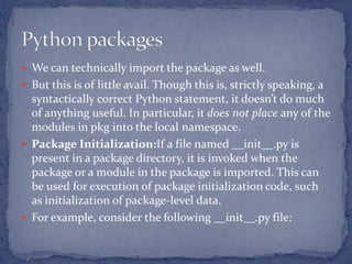  We can technically import the package as well.
 But this is of little avail. Though this is, strictly speaking, a
syntactically correct Python statement, it doesn’t do much
of anything useful. In particular, it does not place any of the
modules in pkg into the local namespace.
 Package Initialization:If a file named __init__.py is
present in a package directory, it is invoked when the
package or a module in the package is imported. This can
be used for execution of package initialization code, such
as initialization of package-level data.
 For example, consider the following __init__.py file:
 