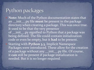  Note: Much of the Python documentation states that
an __init__.py file must be present in the package
directory when creating a package. This was once true.
It used to be that the very presence
of __init__.py signified to Python that a package was
being defined. The file could contain initialization
code or even be empty, but it had to be present.
 Starting with Python 3.3, Implicit Namespace
Packages were introduced. These allow for the creation
of a package without any __init__.py file. Of course,
it can still be present if package initialization is
needed. But it is no longer required.
 