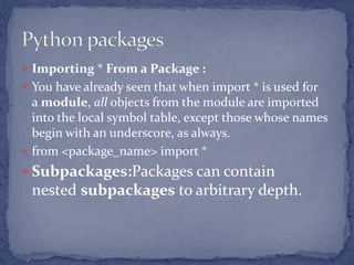  Importing * From a Package :
 You have already seen that when import * is used for
a module, all objects from the module are imported
into the local symbol table, except those whose names
begin with an underscore, as always.
 from <package_name> import *
 Subpackages:Packages can contain
nested subpackages to arbitrary depth.
 