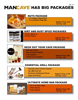 Doc. 15

HAS BIG PACKAGES
NUTS PACKAGE
-13 oz Beer Cheese Nuts
-13 oz Buffalo Wing Nuts

Regular Price: $26
You Pay: $24

DIRT AND DUST SPICE PACKAGES
-All Dirt Spices or
-All Dust Spices

Regular Price: $27
You Pay $25

DECK OUT YOUR CAVE PACKAGE
-Man Law Poster
-Pop-Off Bottle Opener
-4 pint glasses
-30 Man Cave Coasters

Regular Price: $80
You Pay: $64

ESSENTIAL GRILL PACKAGE
-Stainless Steel Chicken Roaster
-3pc BBQ Tool Set
-Premium Steakhouse Knives
-Giant Grill Brush

Regular Price: $178
You Pay: $135

ULTIMATE HOME BAR PACKAGE
-Two 21oz Beer Mugs
-4 Pint Glasses
-4 Shot Glasses

Regular Price: $85
You Pay: $74

 