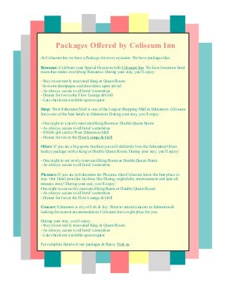 Packages Offered by Coliseum Inn
At Coliseum Inn we have a Package for every occasion. We have packages like:
Romance: Celebrate your Special Occasion with Coliseum Inn. We have luxurious hotel
room that makes everything Romantic. During your stay, you’ll enjoy:
- Stay in our newly renovated King or Queen Room
- In-room champagne and chocolates upon arrival
- As always, access to all hotel’s amenities
- Dinner for two in the Flow Lounge & Grill
- Late check-out available upon request
Shop: West Edmonton Mall is one of the Largest Shopping Mall in Edmonton. Coliseum
Inn is one of the best hotels in Edmonton. During your stay, you’ll enjoy:
- One night in a newly renovated King Room or Double Queen Room
- As always, access to all hotel’s amenities
- $50.00 gift card to West Edmonton Mall
- Dinner for two at the Flow Lounge & Grill
Oilers: If you are a big sports fan then you will definitely love the Edmonton Oilers
hockey package with a King or Double Queen Room. During your stay, you’ll enjoy:
- One night in our newly renovated King Room or Double Queen Room
- As always, access to all hotel’s amenities
Pleasure: If you are in Edmonton for Pleasure, than Coliseum Inn is the best place to
stay. Our Hotel provides facilities like Dining, nightclubs, entertainment and spas all.
minutes away! During your stay, you’ll enjoy:
One night in our newly renovated King Room or Double Queen Room
- As always, access to all hotel’s amenities
- Dinner for two at the Flow Lounge & Grill
Concert: Edmonton is city of Life & Joy. Want to attend concerts in Edmonton &
looking for nearest accommodation, Coliseum Inn is right place for you.
During your stay, you’ll enjoy:
- Stay in our newly renovated King or Queen Room
- As always, access to all hotel’s amenities
- Late check-out available upon request
For complete details of our packages & Rates, Visit us.
 