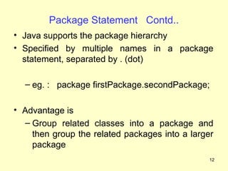 Package Statement Contd..
• Java supports the package hierarchy
• Specified by multiple names in a package
  statement, separated by . (dot)

  – eg. : package firstPackage.secondPackage;

• Advantage is
  – Group related classes into a package and
    then group the related packages into a larger
    package
                                                12
 