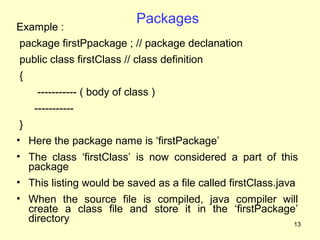 Packages
Example :
package firstPpackage ; // package declanation
public class firstClass // class definition
{
    ----------- ( body of class )
    -----------
 }
• Here the package name is ‘firstPackage’
• The class ‘firstClass’ is now considered a part of this
   package
• This listing would be saved as a file called firstClass.java
• When the source file is compiled, java compiler will
  create a class file and store it in the ‘firstPackage’
  directory                                            13
 