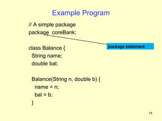 Example Program
// A simple package
package coreBank;

class Balance {                  package statement

 String name;
 double bal;

 Balance(String n, double b) {
   name = n;
   bal = b;
 }
                                                     14
 