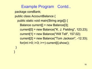 Example Program Contd..
 package coreBank;
 public class AccountBalance {
    public static void main(String args[]) {
      Balance current[] = new Balance[3];
      current[0] = new Balance("K. J. Fielding", 123.23);
      current[1] = new Balance("Will Tell", 157.02);
      current[2] = new Balance("Tom Jackson", -12.33);
      for(int i=0; i<3; i++) current[i].show();
  }
}



                                                      16
 