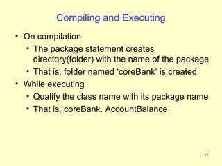 Compiling and Executing
• On compilation
  • The package statement creates
    directory(folder) with the name of the package
  • That is, folder named ‘coreBank’ is created
• While executing
  • Qualify the class name with its package name
  • That is, coreBank. AccountBalance




                                                17
 