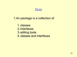Quiz

1.An package is a collection of

  1. classes
  2. Interfaces
  3. editing tools
  4. classes and interfaces




                                  23
 