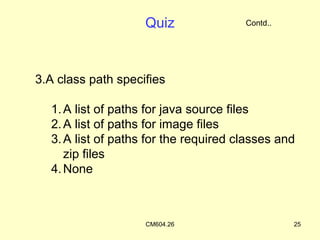 Quiz               Contd..




3.A class path specifies

  1. A list of paths for java source files
  2. A list of paths for image files
  3. A list of paths for the required classes and
     zip files
  4. None



                    CM604.26                     25
 