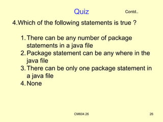 Quiz              Contd..

4.Which of the following statements is true ?

  1. There can be any number of package
     statements in a java file
  2. Package statement can be any where in the
     java file
  3. There can be only one package statement in
     a java file
  4. None



                      CM604.26                    26
 